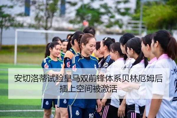 安切洛蒂试验皇马双前锋体系贝林厄姆后插上空间被激活