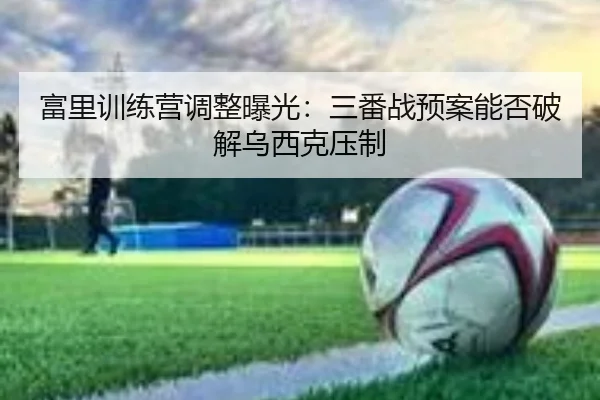 富里训练营调整曝光：三番战预案能否破解乌西克压制